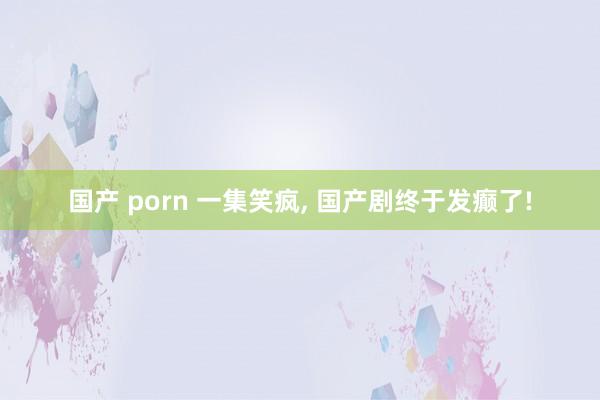 国产 porn 一集笑疯， 国产剧终于发癫了!