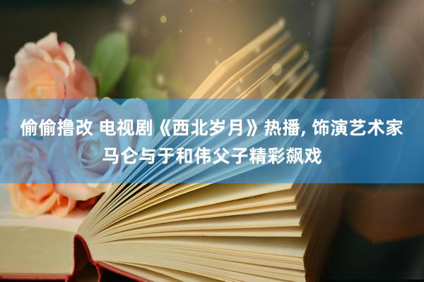 偷偷撸改 电视剧《西北岁月》热播， 饰演艺术家马仑与于和伟父子精彩飙戏