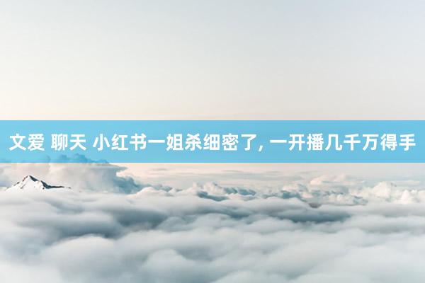 文爱 聊天 小红书一姐杀细密了， 一开播几千万得手