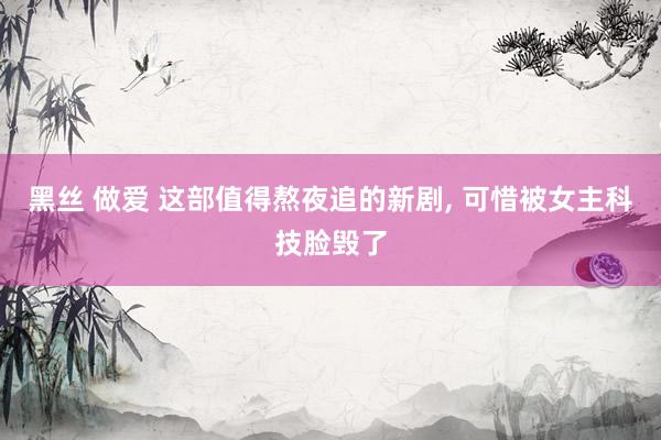 黑丝 做爱 这部值得熬夜追的新剧， 可惜被女主科技脸毁了