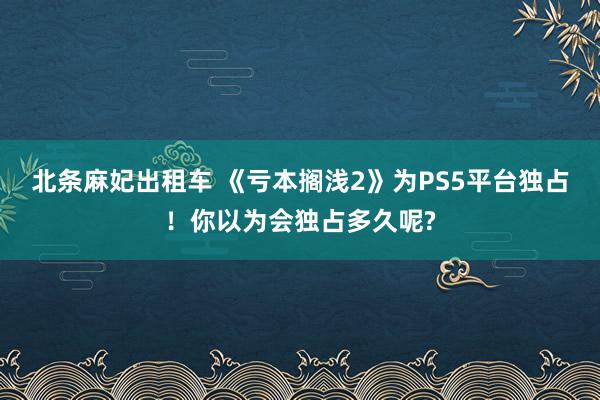 北条麻妃出租车 《亏本搁浅2》为PS5平台独占！你以为会独占多久呢?