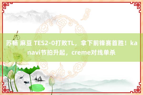 苏畅 麻豆 TES2-0打败TL，拿下前锋赛首胜！kanavi节拍升起，creme对线单杀
