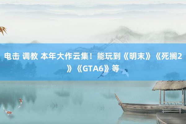 电击 调教 本年大作云集！能玩到《明末》《死搁2》《GTA6》等