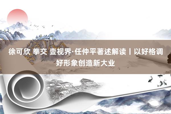 徐可欣 拳交 壹视界·任仲平著述解读丨以好格调好形象创造新大业