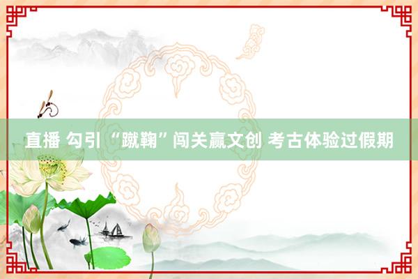 直播 勾引 “蹴鞠”闯关赢文创 考古体验过假期