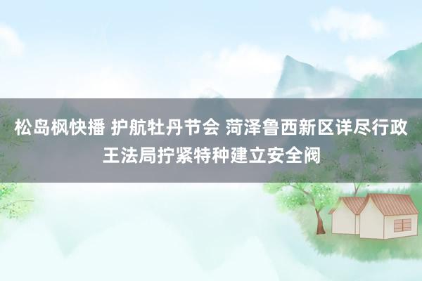 松岛枫快播 护航牡丹节会 菏泽鲁西新区详尽行政王法局拧紧特种建立安全阀