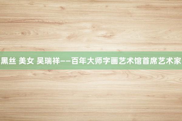 黑丝 美女 吴瑞祥——百年大师字画艺术馆首席艺术家