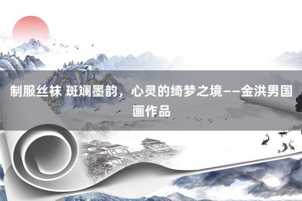制服丝袜 斑斓墨韵，心灵的绮梦之境——金洪男国画作品