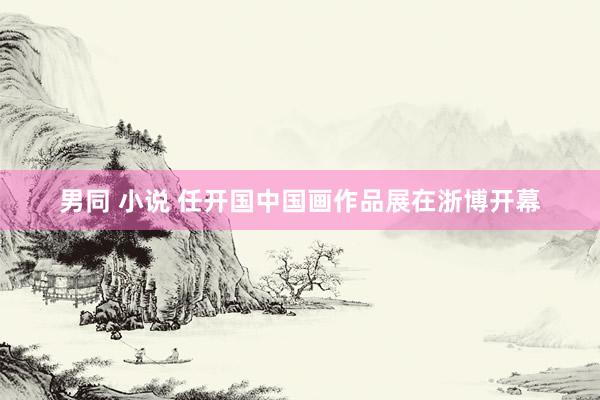 男同 小说 任开国中国画作品展在浙博开幕