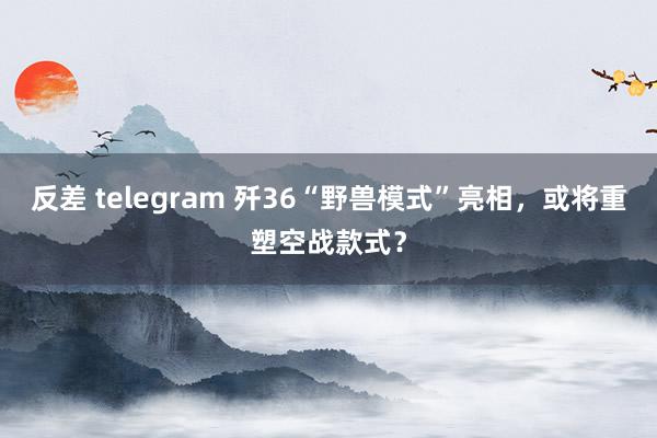 反差 telegram 歼36“野兽模式”亮相，或将重塑空战款式？