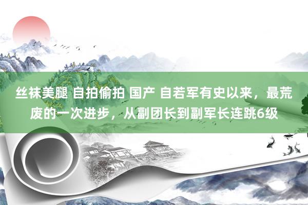 丝袜美腿 自拍偷拍 国产 自若军有史以来，最荒废的一次进步，从副团长到副军长连跳6级