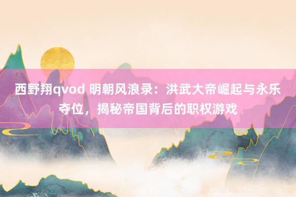西野翔qvod 明朝风浪录：洪武大帝崛起与永乐夺位，揭秘帝国背后的职权游戏