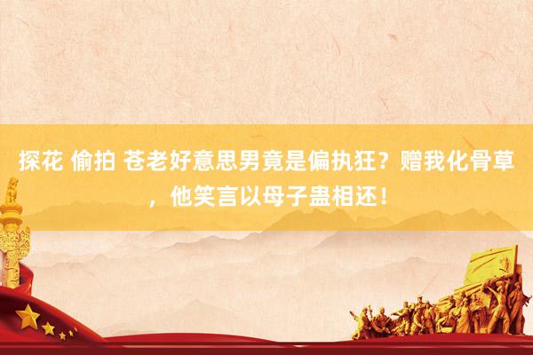 探花 偷拍 苍老好意思男竟是偏执狂？赠我化骨草，他笑言以母子蛊相还！