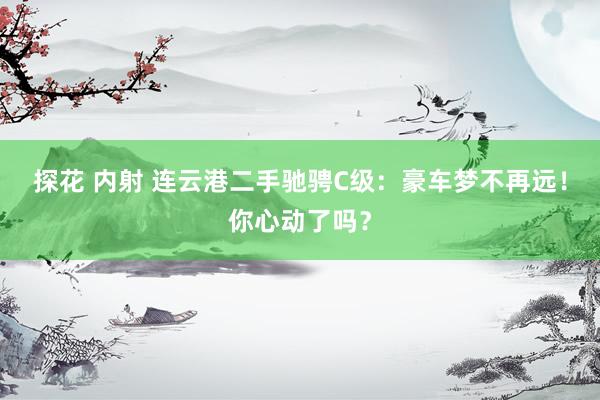 探花 内射 连云港二手驰骋C级：豪车梦不再远！你心动了吗？