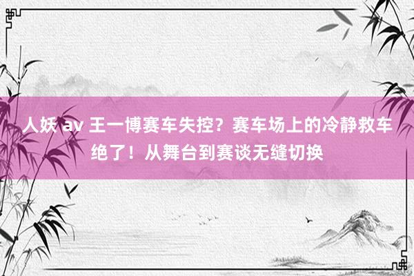 人妖 av 王一博赛车失控？赛车场上的冷静救车绝了！从舞台到赛谈无缝切换