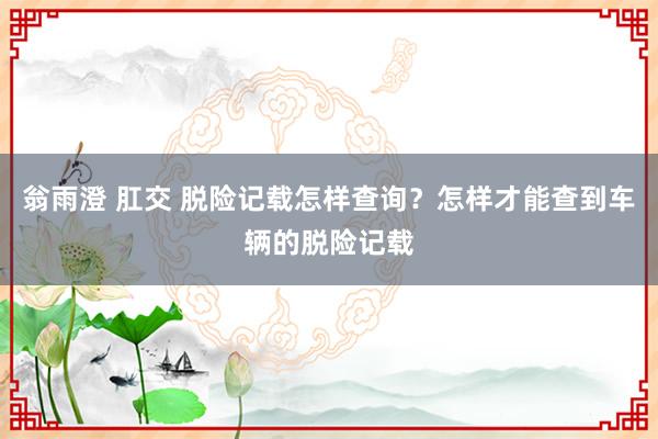 翁雨澄 肛交 脱险记载怎样查询？怎样才能查到车辆的脱险记载