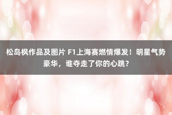 松岛枫作品及图片 F1上海赛燃情爆发！明星气势豪华，谁夺走了你的心跳？