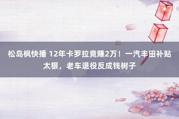 松岛枫快播 12年卡罗拉竟赚2万！一汽丰田补贴太狠，老车退役反成钱树子