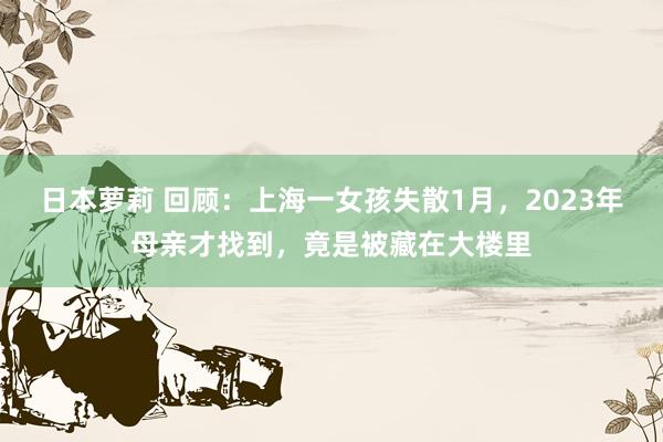 日本萝莉 回顾：上海一女孩失散1月，2023年母亲才找到，竟是被藏在大楼里