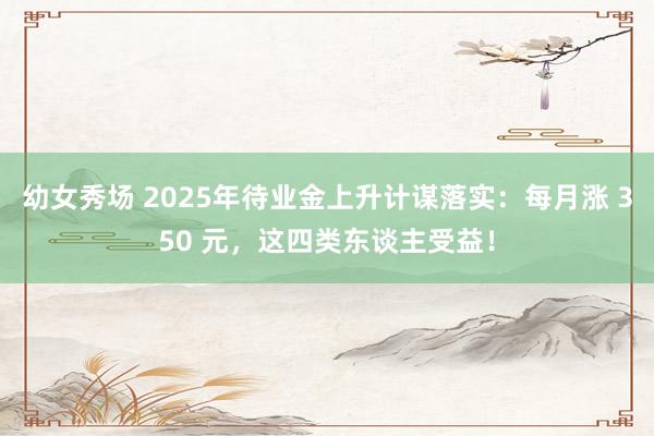幼女秀场 2025年待业金上升计谋落实：每月涨 350 元，这四类东谈主受益！
