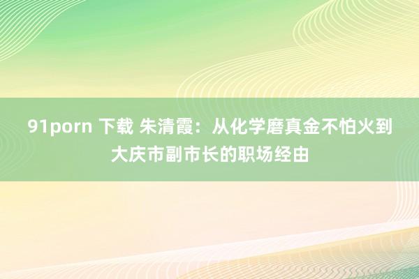 91porn 下载 朱清霞：从化学磨真金不怕火到大庆市副市长的职场经由