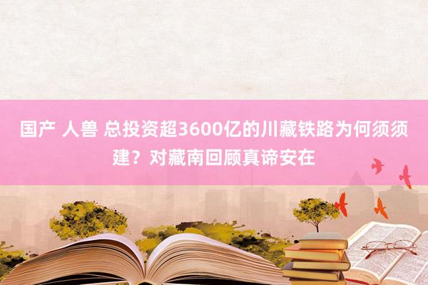 国产 人兽 总投资超3600亿的川藏铁路为何须须建？对藏南回顾真谛安在