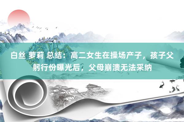 白丝 萝莉 总结：高二女生在操场产子，孩子父躬行份曝光后，父母崩溃无法采纳