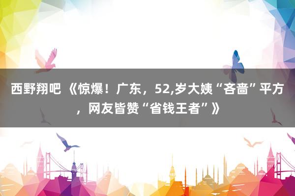 西野翔吧 《惊爆！广东，52，岁大姨“吝啬”平方，网友皆赞“省钱王者”》