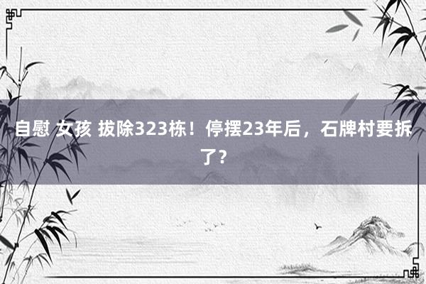 自慰 女孩 拔除323栋！停摆23年后，石牌村要拆了？