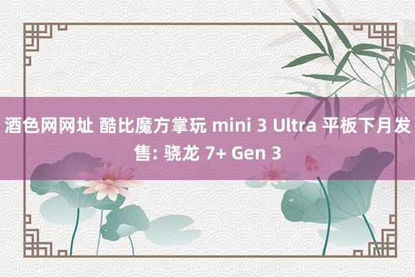 酒色网网址 酷比魔方掌玩 mini 3 Ultra 平板下月发售: 骁龙 7+ Gen 3