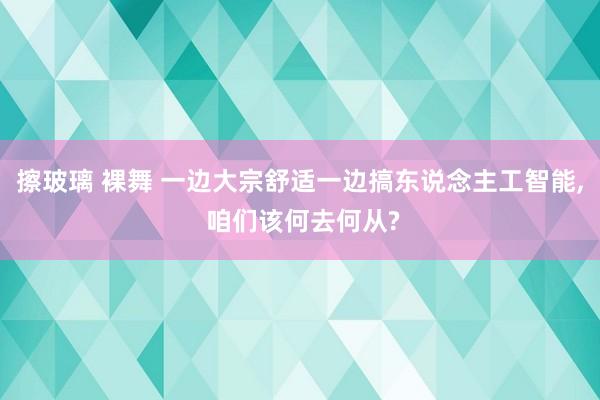 擦玻璃 裸舞 一边大宗舒适一边搞东说念主工智能， 咱们该何去何从?