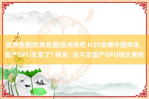 亚洲色图|欧美色图|亚洲色吧 H20卖爆中国商场， 国产GPU无言了? 网友: 说不定国产GPU增长更快