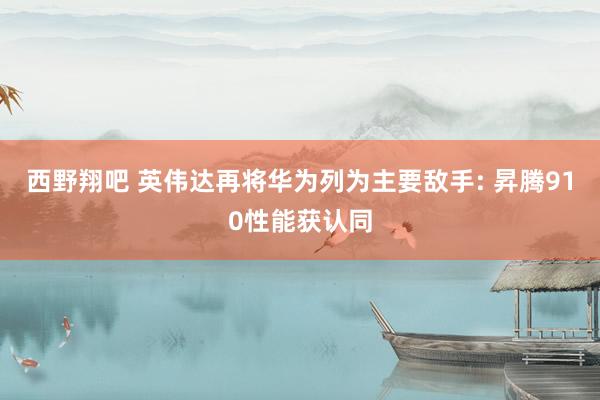 西野翔吧 英伟达再将华为列为主要敌手: 昇腾910性能获认同