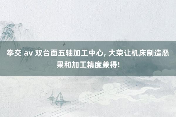 拳交 av 双台面五轴加工中心， 大荣让机床制造恶果和加工精度兼得!