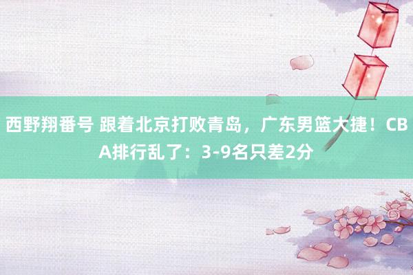 西野翔番号 跟着北京打败青岛，广东男篮大捷！CBA排行乱了：3-9名只差2分