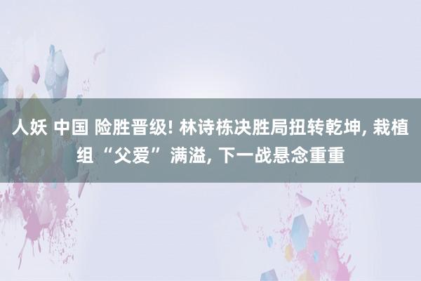 人妖 中国 险胜晋级! 林诗栋决胜局扭转乾坤， 栽植组 “父爱” 满溢， 下一战悬念重重