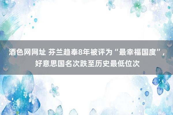 酒色网网址 芬兰趋奉8年被评为“最幸福国度”， 好意思国名次跌至历史最低位次