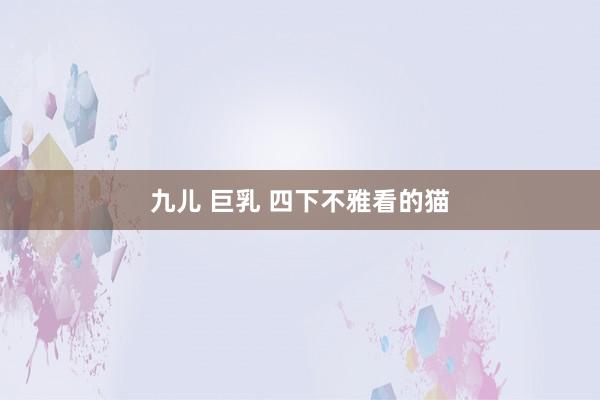 九儿 巨乳 四下不雅看的猫