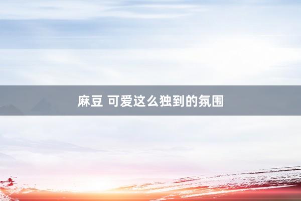 麻豆 可爱这么独到的氛围
