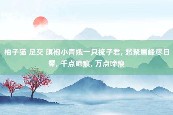 柚子猫 足交 旗袍小青娥一只梳子君， 愁聚眉峰尽日颦， 千点啼痕， 万点啼痕