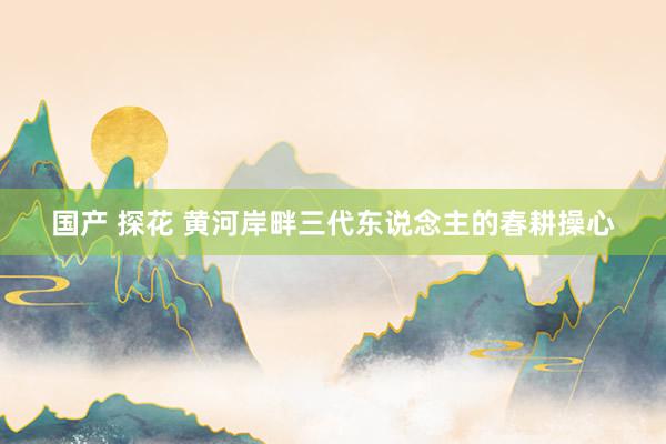 国产 探花 黄河岸畔三代东说念主的春耕操心