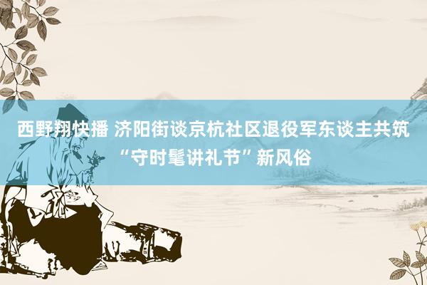 西野翔快播 济阳街谈京杭社区退役军东谈主共筑“守时髦讲礼节”新风俗