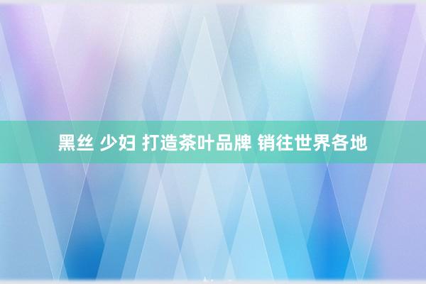 黑丝 少妇 打造茶叶品牌 销往世界各地