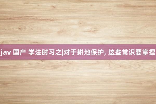 jav 国产 学法时习之|对于耕地保护， 这些常识要掌捏