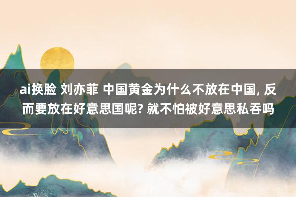 ai换脸 刘亦菲 中国黄金为什么不放在中国， 反而要放在好意思国呢? 就不怕被好意思私吞吗
