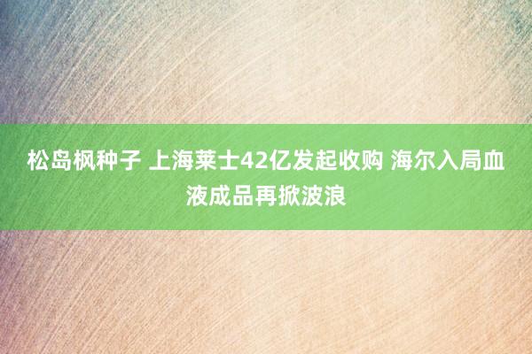 松岛枫种子 上海莱士42亿发起收购 海尔入局血液成品再掀波浪