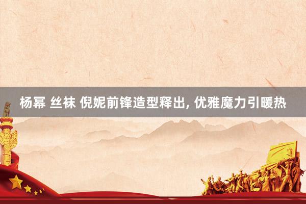 杨幂 丝袜 倪妮前锋造型释出， 优雅魔力引暖热