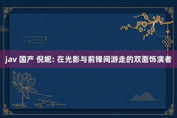 jav 国产 倪妮: 在光影与前锋间游走的双面饰演者