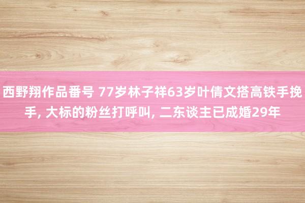 西野翔作品番号 77岁林子祥63岁叶倩文搭高铁手挽手， 大标的粉丝打呼叫， 二东谈主已成婚29年