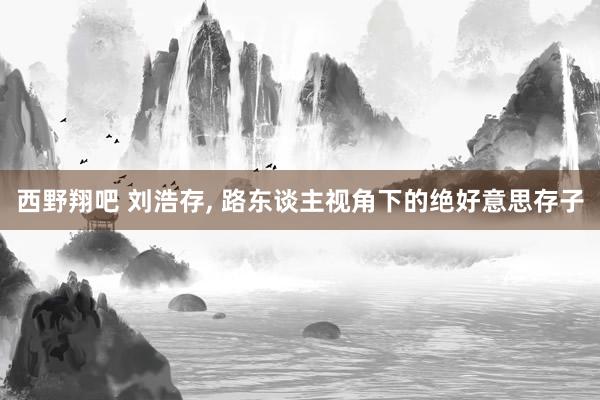 西野翔吧 刘浩存， 路东谈主视角下的绝好意思存子